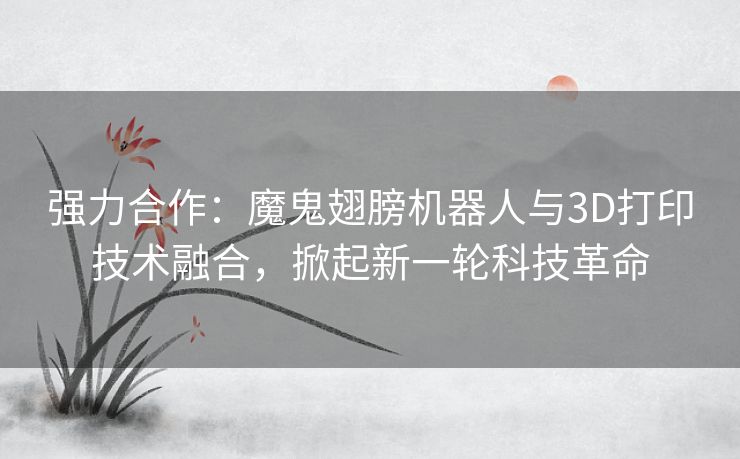 强力合作：魔鬼翅膀机器人与3D打印技术融合，掀起新一轮科技革命