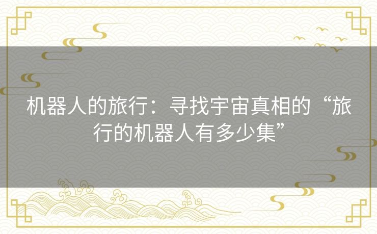 机器人的旅行:寻找宇宙真相的“旅行的机器人有多少集” 机器人的旅行:寻找宇宙真相的“旅行的机器人有多少集”