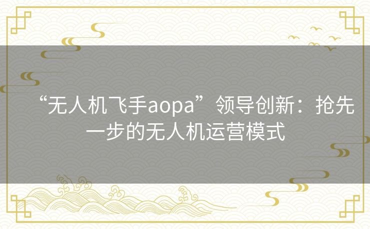 “无人机飞手aopa”领导创新:抢先一步的无人机运营模式 “无人机飞手aopa”领导创新:抢先一步的无人机运营模式