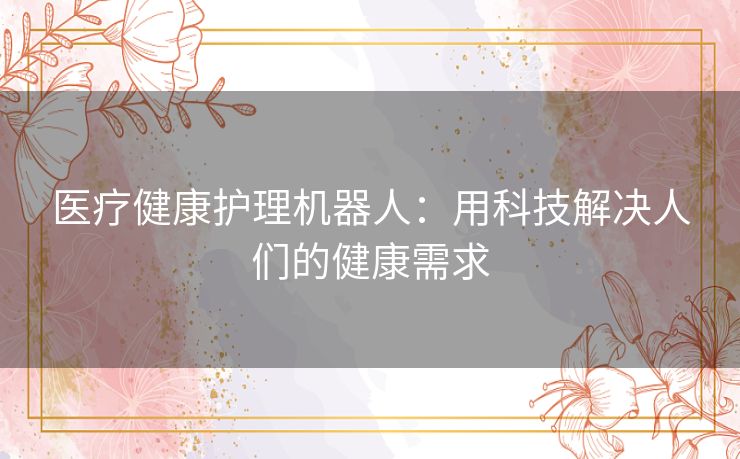 医疗健康护理机器人:用科技解决人们的健康需求 医疗健康护理机器人:用科技解决人们的健康需求