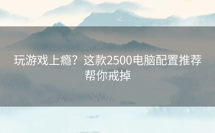 玩游戏上瘾?这款2500电脑配置推荐帮你戒掉 玩游戏上瘾?这款2500电脑配置推荐帮你戒掉