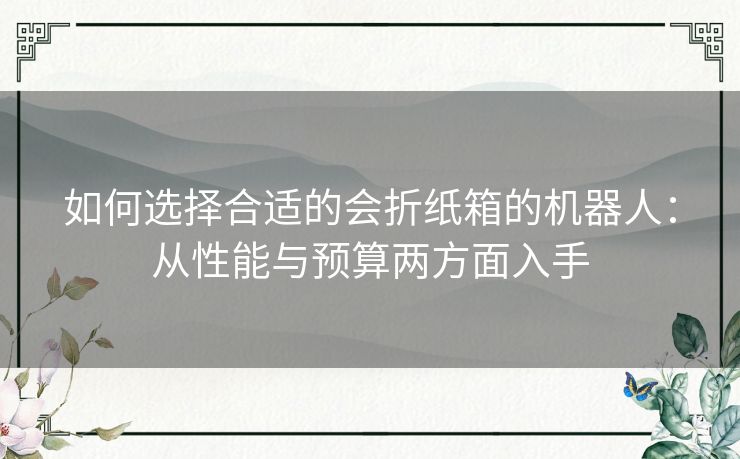 如何选择合适的会折纸箱的机器人:从性能与预算两方面入手 如何选择合适的会折纸箱的机器人:从性能与预算两方面入手