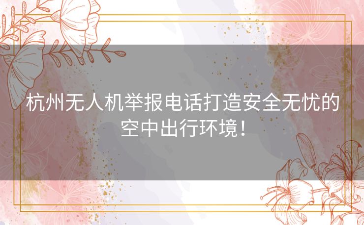 杭州无人机举报电话打造安全无忧的空中出行环境！