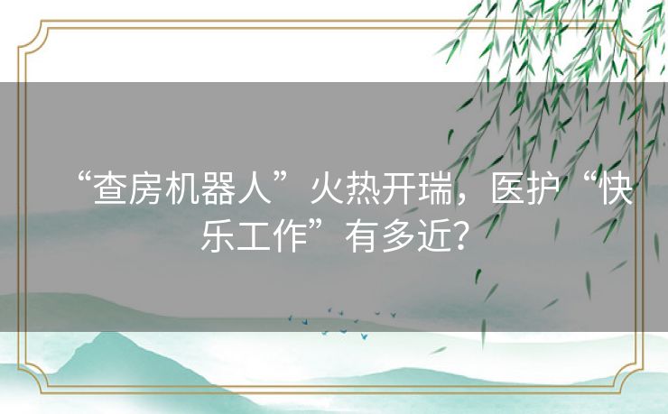 “查房机器人”火热开瑞,医护“快乐工作”有多近? “查房机器人”火热开瑞,医护“快乐工作”有多近?