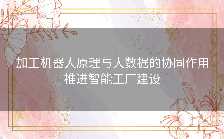 加工机器人原理与大数据的协同作用推进智能工厂建设 加工机器人原理与大数据的协同作用推进智能工厂建设