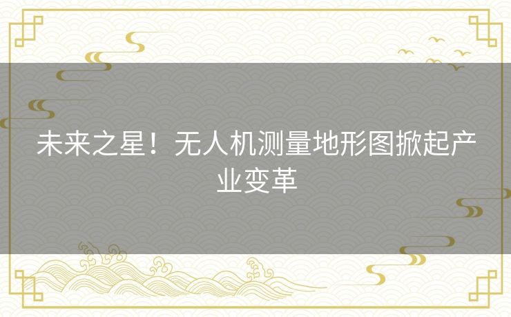 未来之星！无人机测量地形图掀起产业变革