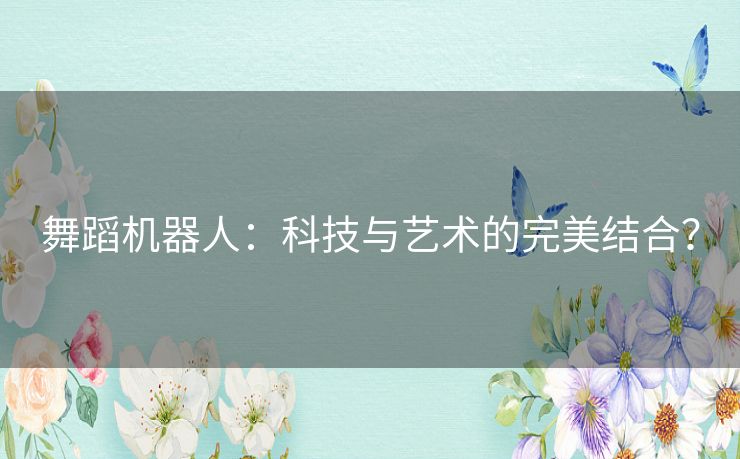 舞蹈机器人:科技与艺术的完美结合? 舞蹈机器人:科技与艺术的完美结合?
