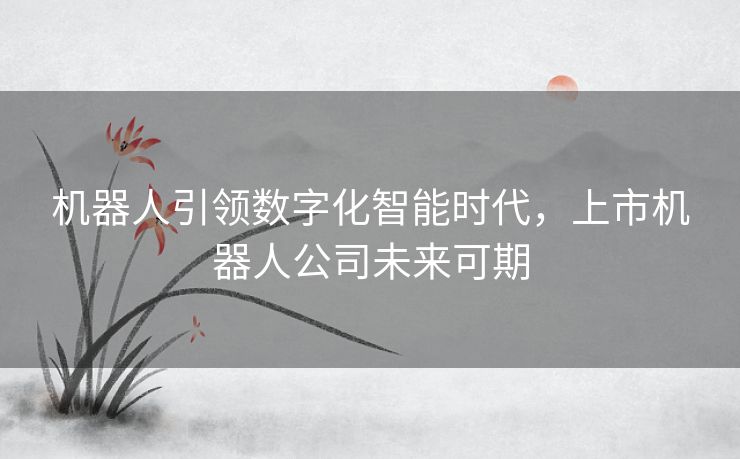 机器人引领数字化智能时代，上市机器人公司未来可期