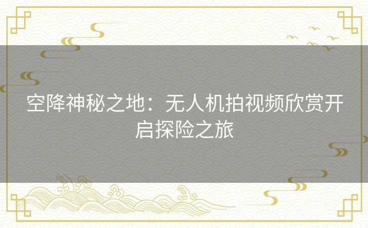 空降神秘之地:无人机拍视频欣赏开启探险之旅 空降神秘之地:无人机拍视频欣赏开启探险之旅