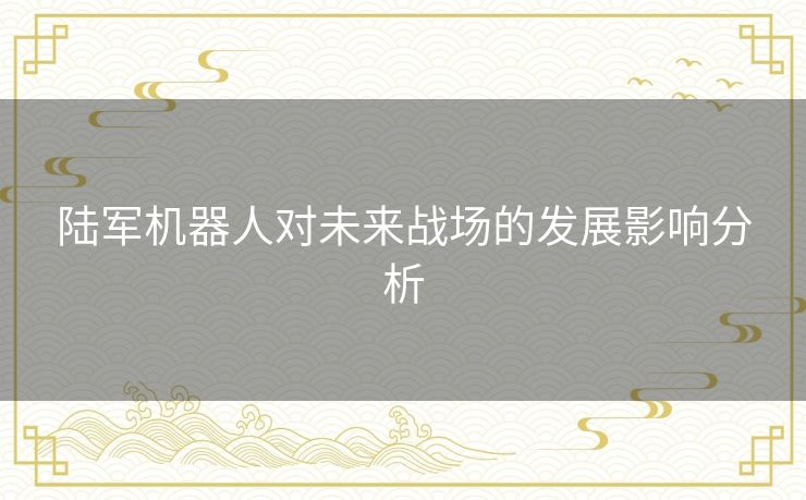 陆军机器人对未来战场的发展影响分析 陆军机器人对未来战场的发展影响分析