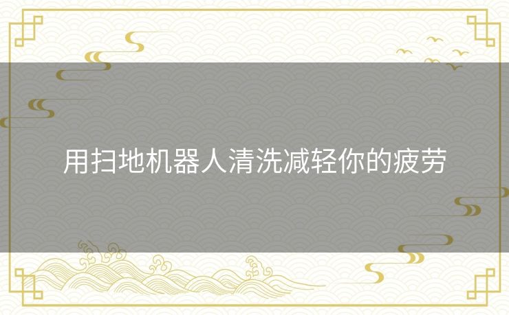 用扫地机器人清洗减轻你的疲劳 用扫地机器人清洗减轻你的疲劳