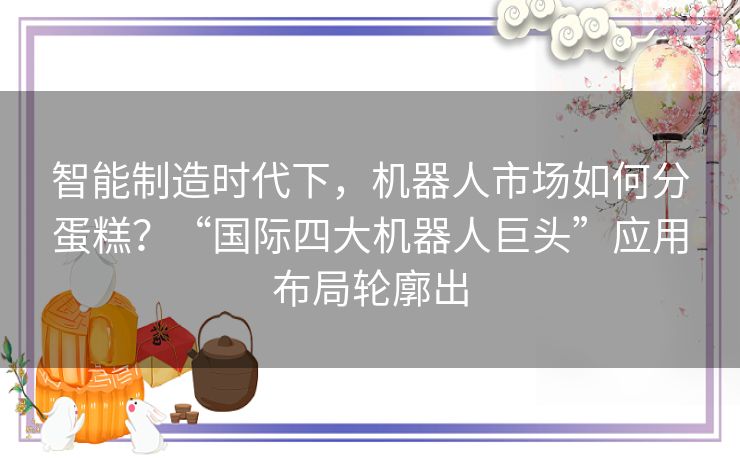 智能制造时代下,机器人市场如何分蛋糕?“国际四大机器人巨头”应用布局轮廓出 智能制造时代下,机器人市场如何分蛋糕?“国际四大机器人巨头”应用布局轮廓出