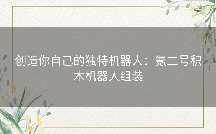 创造你自己的独特机器人:氪二号积木机器人组装 创造你自己的独特机器人:氪二号积木机器人组装