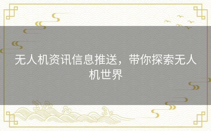 无人机资讯信息推送,带你探索无人机世界 无人机资讯信息推送,带你探索无人机世界