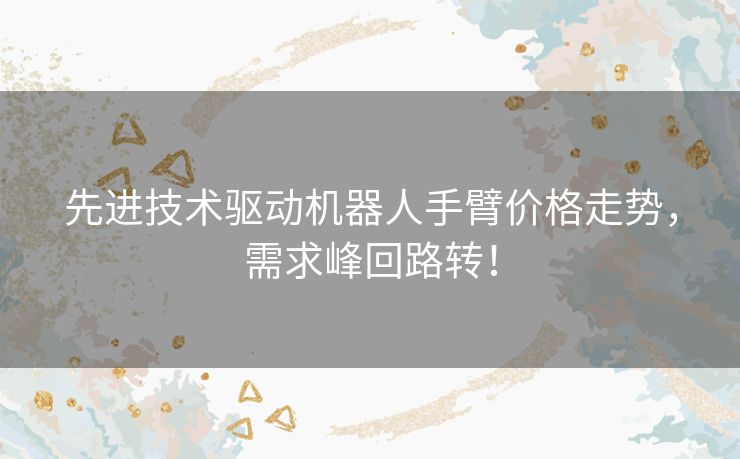 先进技术驱动机器人手臂价格走势，需求峰回路转！