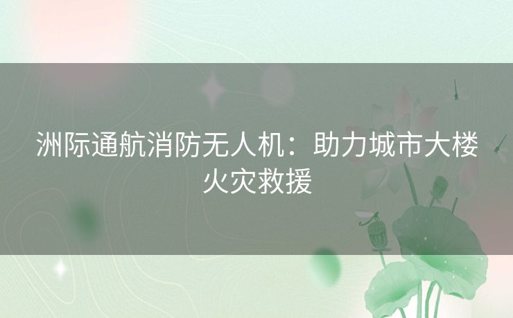 洲际通航消防无人机:助力城市大楼火灾救援 洲际通航消防无人机:助力城市大楼火灾救援
