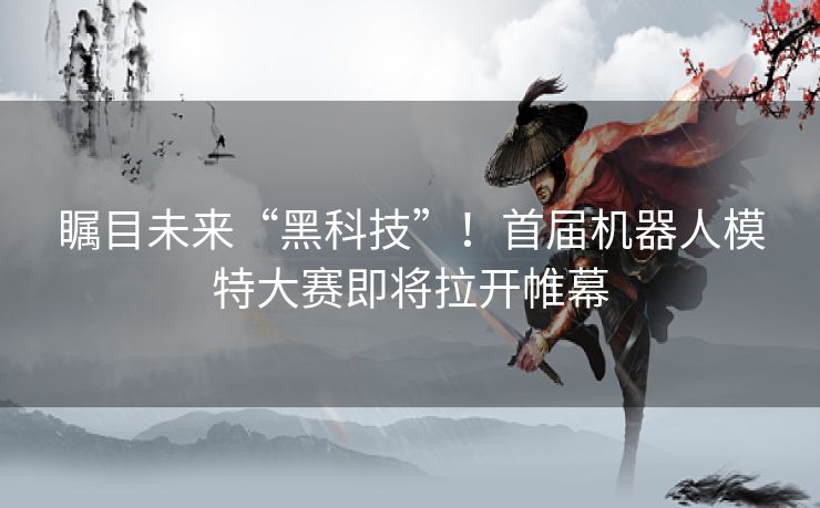 瞩目未来“黑科技”!首届机器人模特大赛即将拉开帷幕 瞩目未来“黑科技”!首届机器人模特大赛即将拉开帷幕