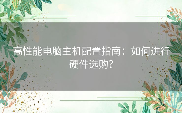 高性能电脑主机配置指南:如何进行硬件选购? 高性能电脑主机配置指南:如何进行硬件选购?