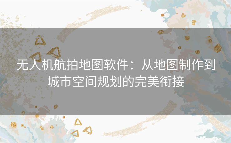 无人机航拍地图软件:从地图制作到城市空间规划的完美衔接 无人机航拍地图软件:从地图制作到城市空间规划的完美衔接