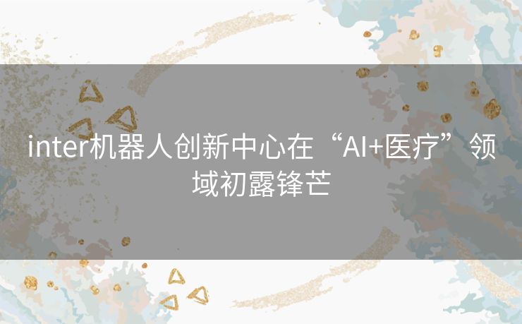 inter机器人创新中心在“AI+医疗”领域初露锋芒