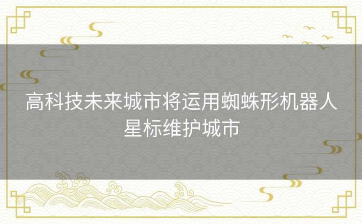 高科技未来城市将运用蜘蛛形机器人星标维护城市 高科技未来城市将运用蜘蛛形机器人星标维护城市