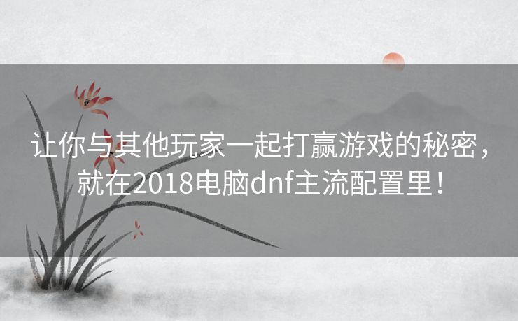 让你与其他玩家一起打赢游戏的秘密,就在2018电脑dnf主流配置里! 让你与其他玩家一起打赢游戏的秘密,就在2018电脑dnf主流配置里!