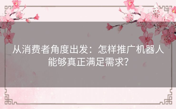 从消费者角度出发:怎样推广机器人能够真正满足需求? 从消费者角度出发:怎样推广机器人能够真正满足需求?