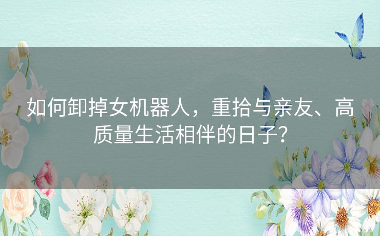 如何卸掉女机器人，重拾与亲友、高质量生活相伴的日子？