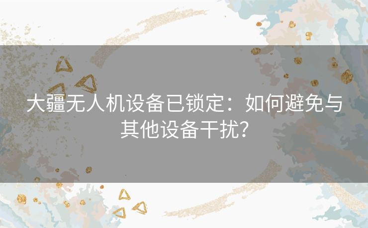 大疆无人机设备已锁定：如何避免与其他设备干扰？