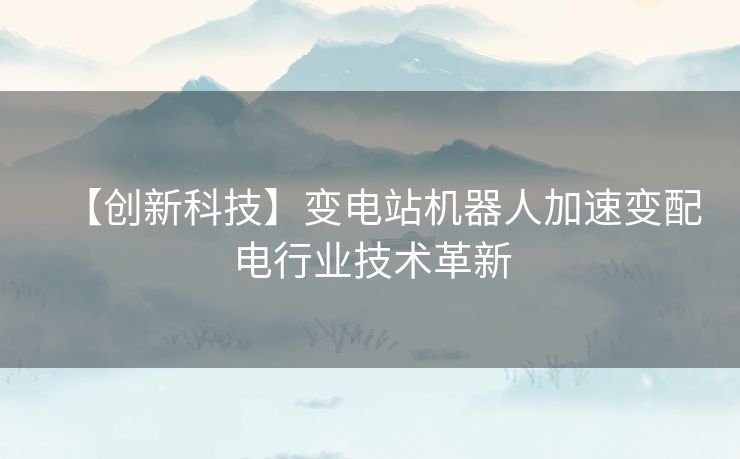 【创新科技】变电站机器人加速变配电行业技术革新 【创新科技】变电站机器人加速变配电行业技术革新