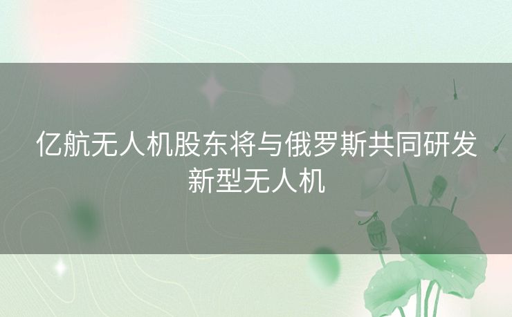 亿航无人机股东将与俄罗斯共同研发新型无人机 亿航无人机股东将与俄罗斯共同研发新型无人机