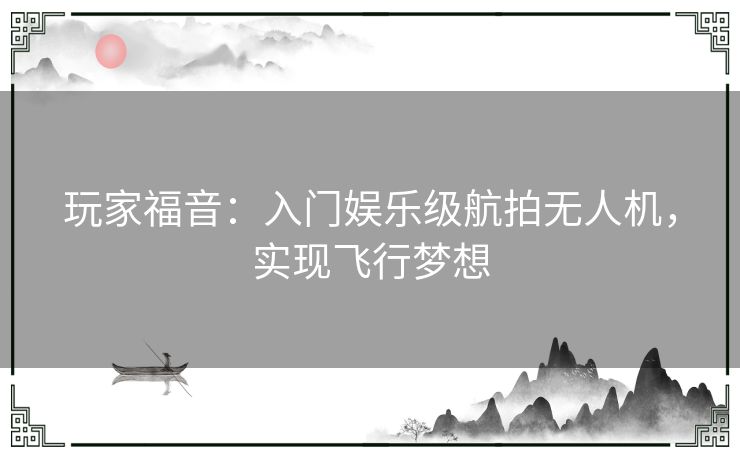 玩家福音:入门娱乐级航拍无人机,实现飞行梦想 玩家福音:入门娱乐级航拍无人机,实现飞行梦想