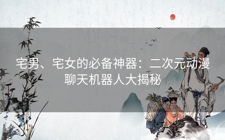 宅男、宅女的必备神器:二次元动漫聊天机器人大揭秘 宅男、宅女的必备神器:二次元动漫聊天机器人大揭秘