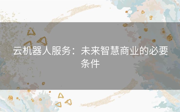 云机器人服务:未来智慧商业的必要条件 云机器人服务:未来智慧商业的必要条件