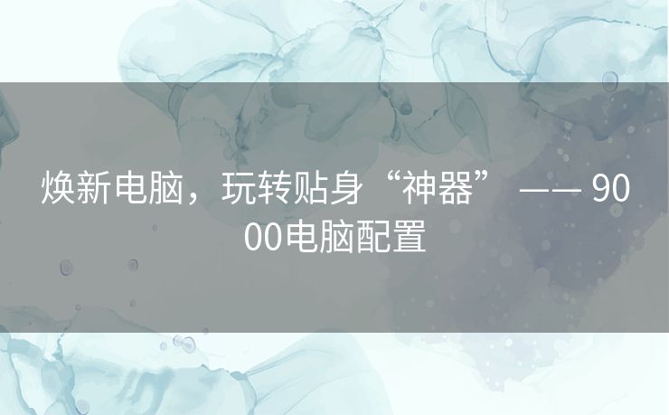 焕新电脑，玩转贴身“神器” —— 9000电脑配置