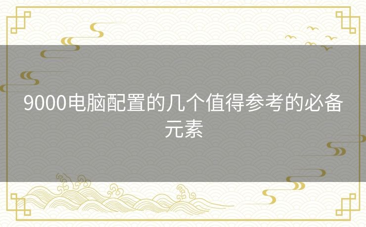 9000电脑配置的几个值得参考的必备元素 9000电脑配置的几个值得参考的必备元素
