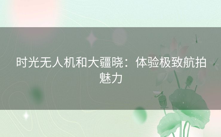 时光无人机和大疆晓:体验极致航拍魅力 时光无人机和大疆晓:体验极致航拍魅力