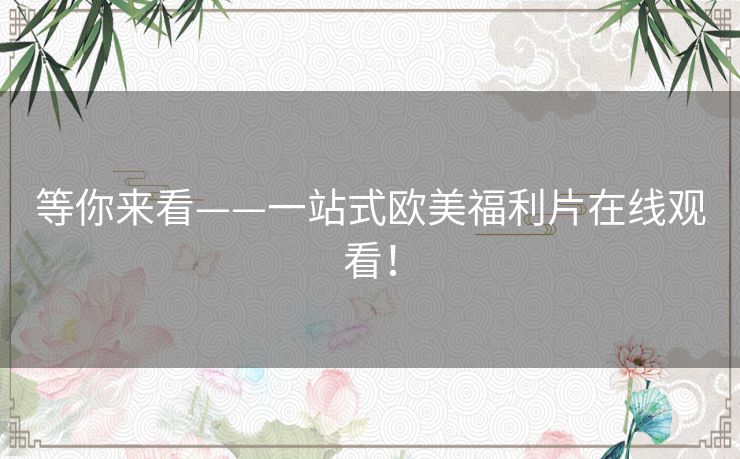 等你来看——一站式欧美福利片在线观看！