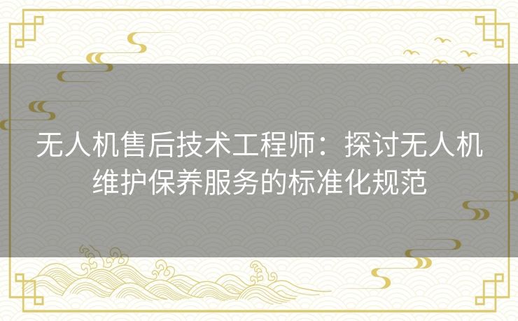 无人机售后技术工程师:探讨无人机维护保养服务的标准化规范 无人机售后技术工程师:探讨无人机维护保养服务的标准化规范