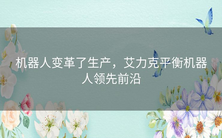 机器人变革了生产,艾力克平衡机器人领先前沿 机器人变革了生产,艾力克平衡机器人领先前沿