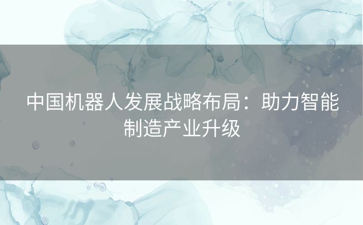 中国机器人发展战略布局:助力智能制造产业升级 中国机器人发展战略布局:助力智能制造产业升级