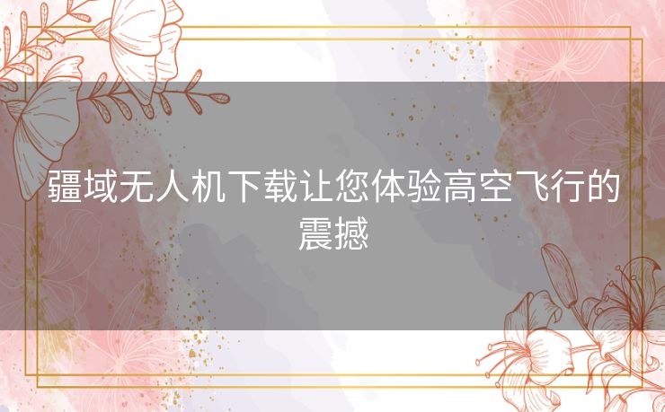 疆域无人机下载让您体验高空飞行的震撼 疆域无人机下载让您体验高空飞行的震撼