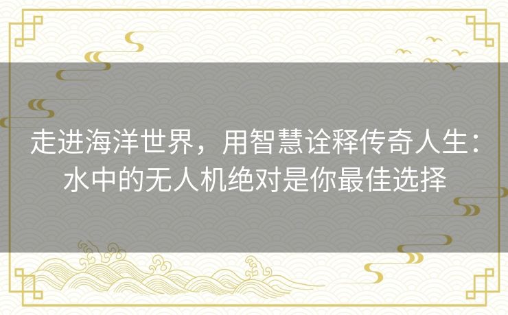 走进海洋世界,用智慧诠释传奇人生:水中的无人机绝对是你最佳选择 走进海洋世界,用智慧诠释传奇人生:水中的无人机绝对是你最佳选择