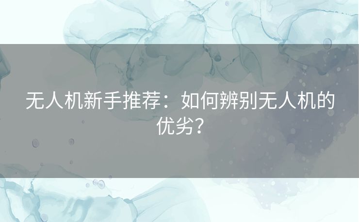 无人机新手推荐:如何辨别无人机的优劣? 无人机新手推荐:如何辨别无人机的优劣?