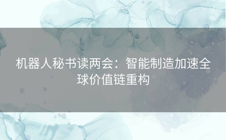 机器人秘书读两会:智能制造加速全球价值链重构 机器人秘书读两会:智能制造加速全球价值链重构