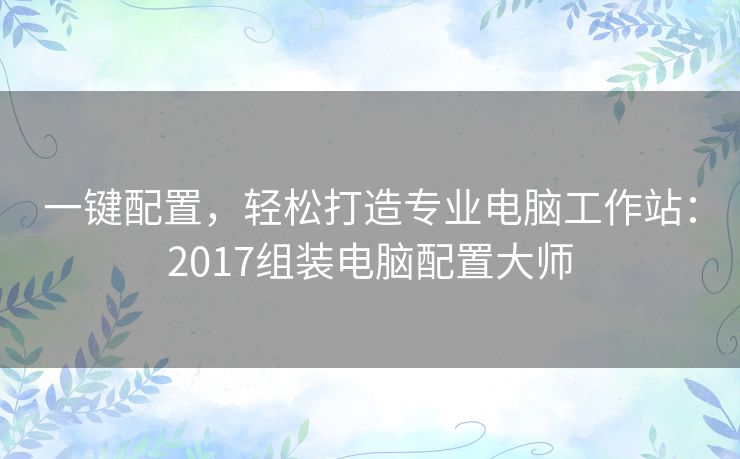 一键配置,轻松打造专业电脑工作站:2017组装电脑配置大师 一键配置,轻松打造专业电脑工作站:2017组装电脑配置大师
