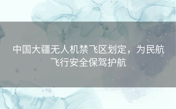 中国大疆无人机禁飞区划定,为民航飞行安全保驾护航 中国大疆无人机禁飞区划定,为民航飞行安全保驾护航