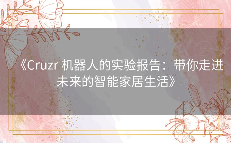 《Cruzr 机器人的实验报告:带你走进未来的智能家居生活》 《Cruzr 机器人的实验报告:带你走进未来的智能家居生活》