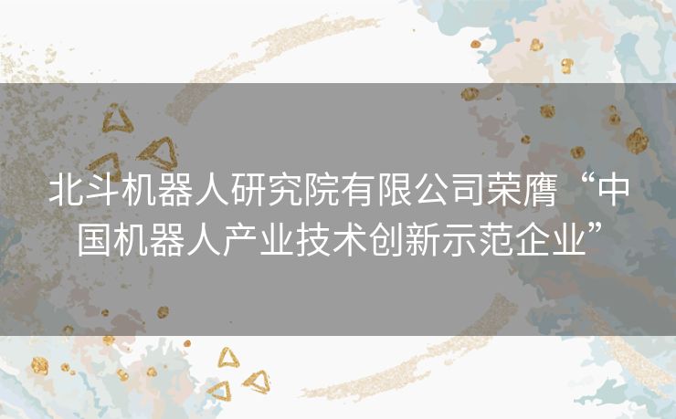 北斗机器人研究院有限公司荣膺“中国机器人产业技术创新示范企业”