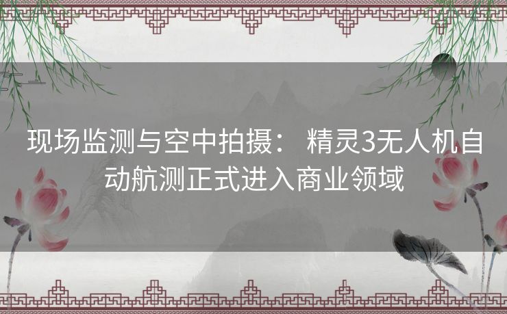 现场监测与空中拍摄: 精灵3无人机自动航测正式进入商业领域 现场监测与空中拍摄: 精灵3无人机自动航测正式进入商业领域